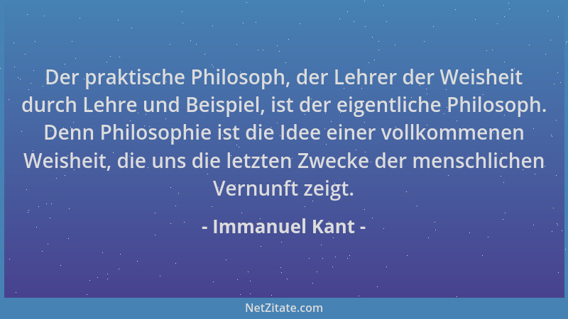 Immanuel Kant - Der praktische Philosoph, der Lehrer der Weisheit durch Lehre und Beispiel, ist der eigentliche Philosoph....