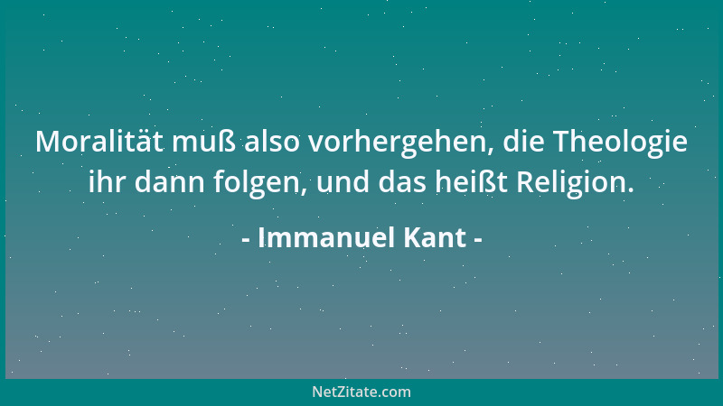 Immanuel Kant - Moralität muß also vorhergehen, die Theologie ihr dann folgen, und das heißt Religion....