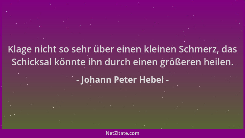 Johann Peter Hebel - Klage nicht so sehr über einen kleinen Schmerz, das Schicksal könnte ihn durch einen größeren heilen....