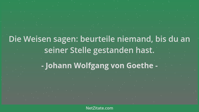Johann Wolfgang von Goethe - Die Weisen sagen: beurteile niemand, bis du an seiner Stelle gestanden hast....