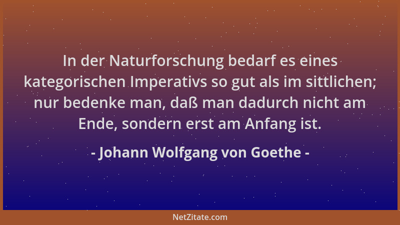 Johann Wolfgang von Goethe - In der Naturforschung bedarf es eines kategorischen Imperativs so gut als im sittlichen; nur b...