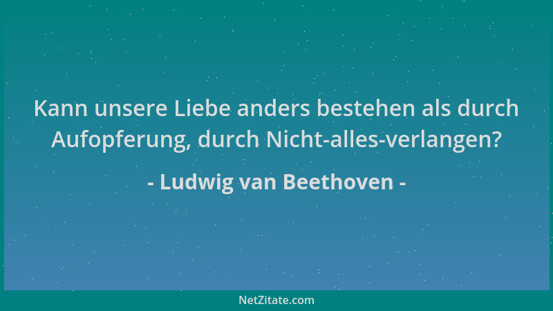 Ludwig van Beethoven - Kann unsere Liebe anders bestehen als durch Aufopferung, durch Nicht-alles-verlangen?...