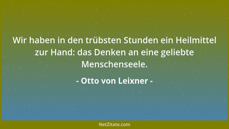 Otto von Leixner - Wir haben in den trübsten Stunden ein Heilmittel zur Hand: das Denken an eine geliebte Menschenseele....