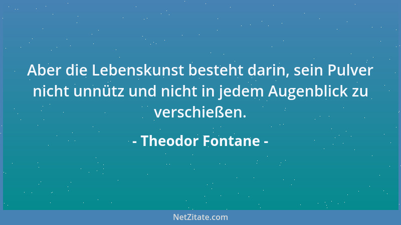 Theodor Fontane - Aber die Lebenskunst besteht darin, sein Pulver nicht unnütz und nicht in jedem Augenblick zu verschießen...