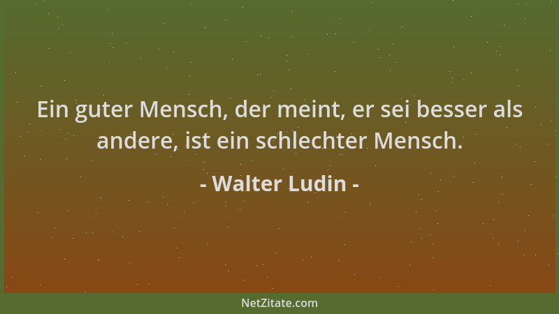 Walter Ludin - Ein guter Mensch, der meint, er sei besser als andere, ist ein schlechter Mensch....