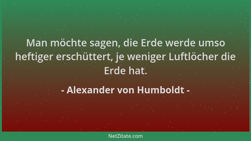 Alexander von Humboldt - Man möchte sagen, die Erde werde umso heftiger erschüttert, je weniger Luftlöcher die Erde hat....