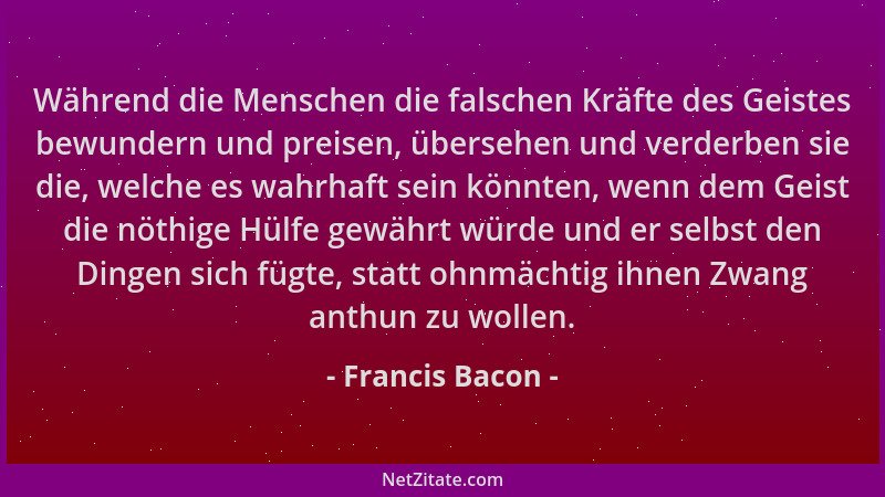 Francis Bacon - Während die Menschen die falschen Kräfte des Geistes bewundern und preisen, übersehen und verderben sie die...