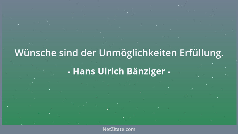 Hans Ulrich Bänziger - Wünsche sind der Unmöglichkeiten Erfüllung....