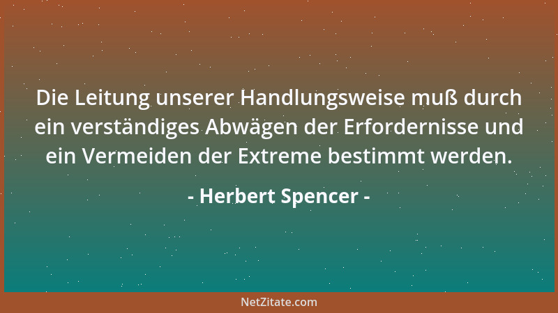 Herbert Spencer - Die Leitung unserer Handlungsweise muß durch ein verständiges Abwägen der Erfordernisse und ein Vermeiden...