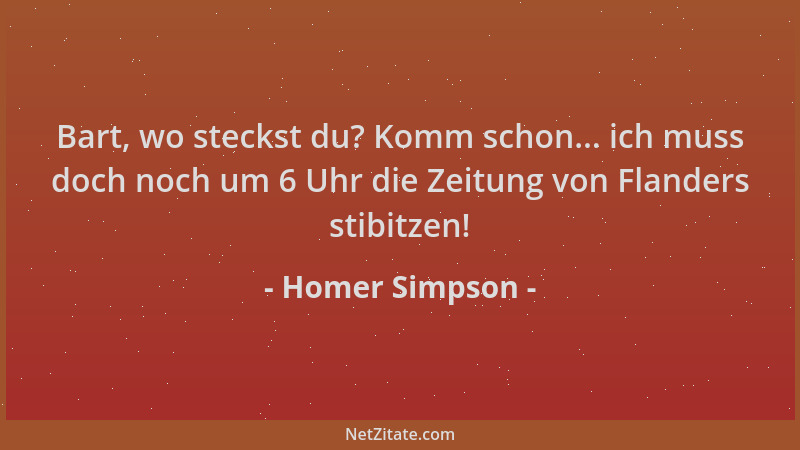 Homer Simpson - Bart, wo steckst du? Komm schon... ich muss doch noch um 6 Uhr die Zeitung von Flanders stibitzen!...