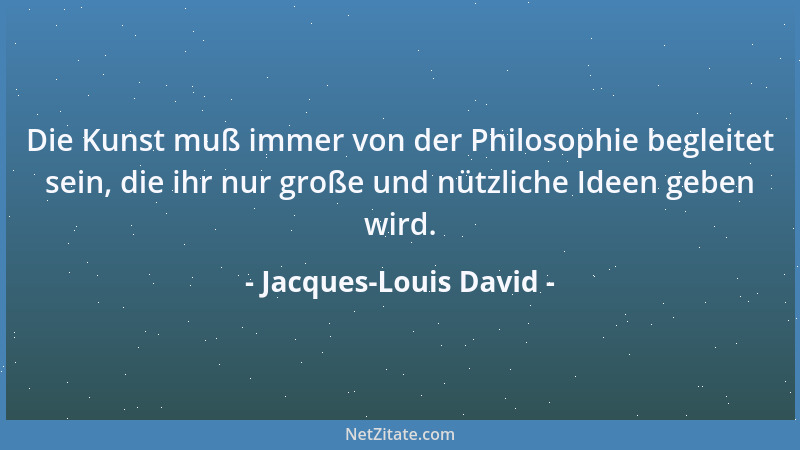 Jacques-Louis David - Die Kunst muß immer von der Philosophie begleitet sein, die ihr nur große und nützliche Ideen geben w...
