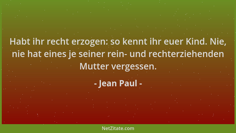 Jean Paul - Habt ihr recht erzogen: so kennt ihr euer Kind. Nie, nie hat eines je seiner rein- und rechterziehenden Mutter...