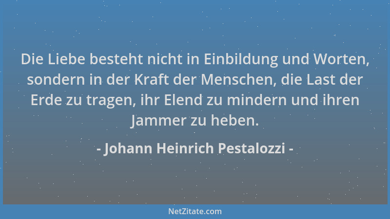 Johann Heinrich Pestalozzi - Die Liebe besteht nicht in Einbildung und Worten, sondern in der Kraft der Menschen, die Last...