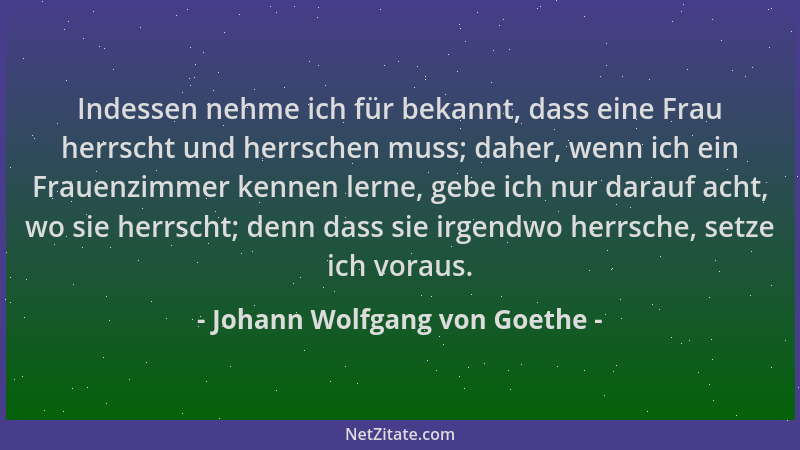 Johann Wolfgang von Goethe - Indessen nehme ich für bekannt, dass eine Frau herrscht und herrschen muss; daher, wenn ich ei...