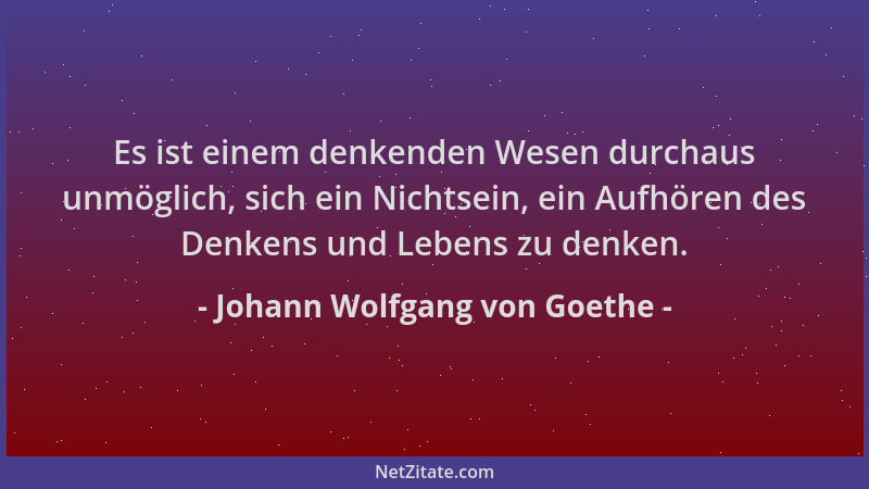 Johann Wolfgang von Goethe - Es ist einem denkenden Wesen durchaus unmöglich, sich ein Nichtsein, ein Aufhören des Denkens...