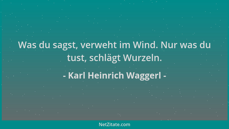 Karl Heinrich Waggerl - Was du sagst, verweht im Wind. Nur was du tust, schlägt Wurzeln....