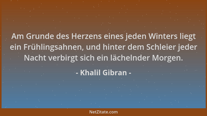 Khalil Gibran - Am Grunde des Herzens eines jeden Winters liegt ein Frühlingsahnen, und hinter dem Schleier jeder Nacht ver...