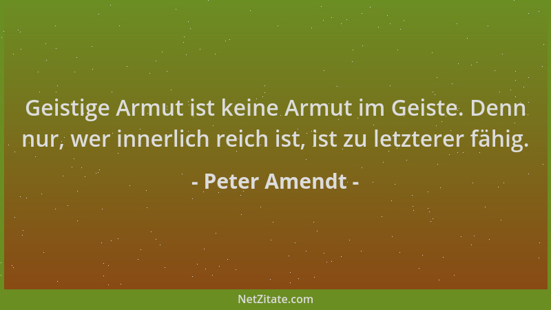 Peter Amendt - Geistige Armut ist keine Armut im Geiste. Denn nur, wer innerlich reich ist, ist zu letzterer fähig....