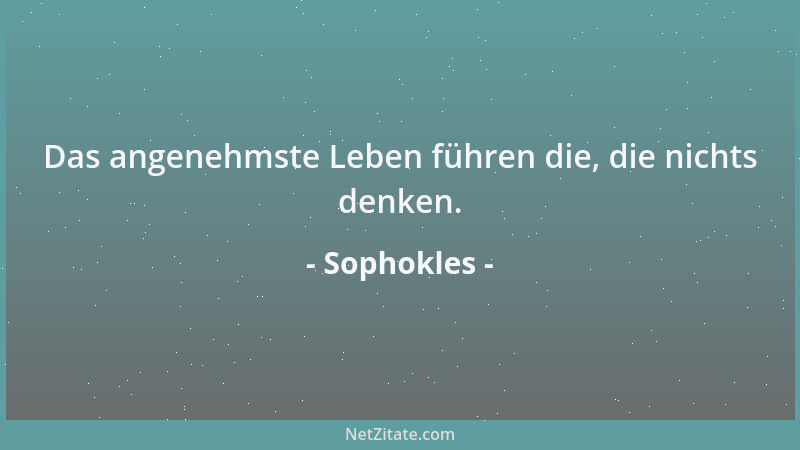 Sophokles - Das angenehmste Leben führen die, die nichts denken....