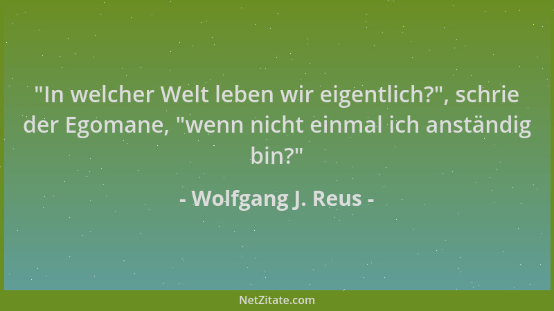 Wolfgang J. Reus -  "In welcher Welt leben wir eigentlich? ", schrie der Egomane,  "wenn nicht einmal ich anständig bin? "...