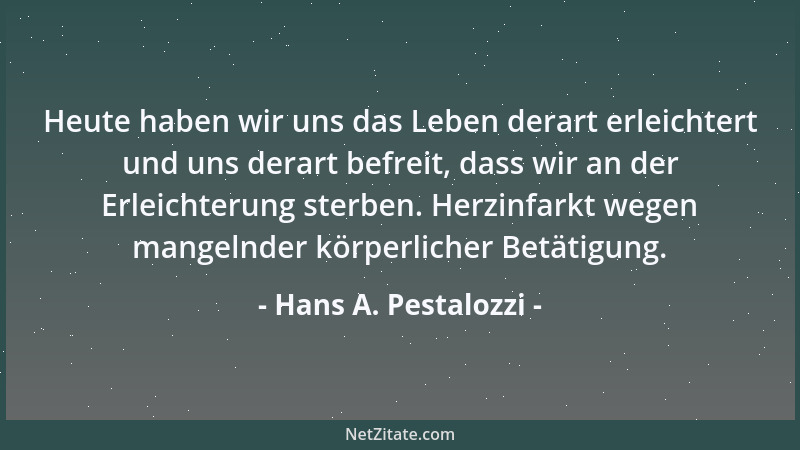 Hans A. Pestalozzi - Heute haben wir uns das Leben derart erleichtert und uns derart befreit, dass wir an der Erleichterung...