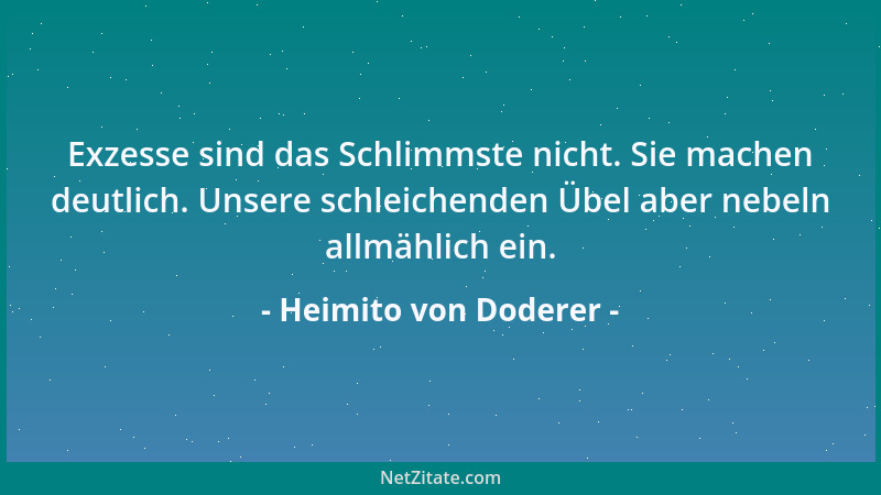 Heimito von Doderer - Exzesse sind das Schlimmste nicht. Sie machen deutlich. Unsere schleichenden Übel aber nebeln allmähl...