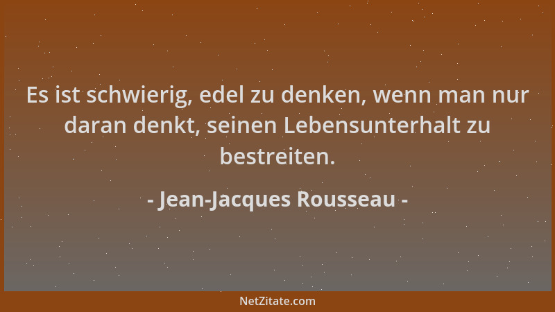Jean-Jacques Rousseau - Es ist schwierig, edel zu denken, wenn man nur daran denkt, seinen Lebensunterhalt zu bestreiten....