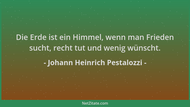 Johann Heinrich Pestalozzi - Die Erde ist ein Himmel, wenn man Frieden sucht, recht tut und wenig wünscht....