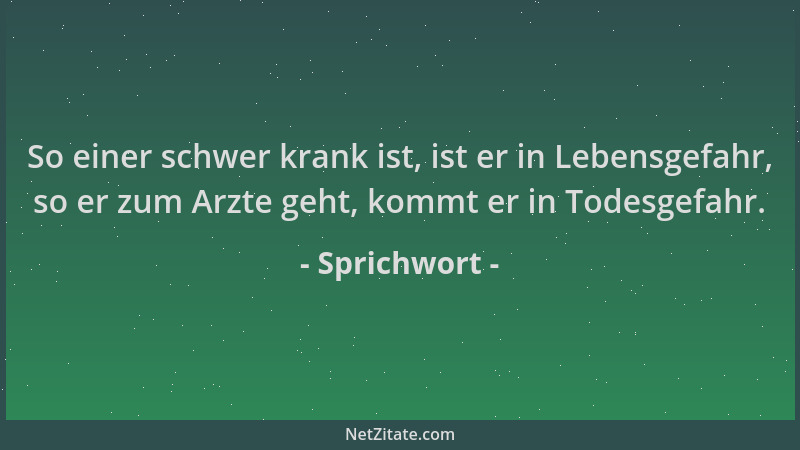 Sprichwort - So einer schwer krank ist, ist er in Lebensgefahr, so er zum Arzte geht, kommt er in Todesgefahr....