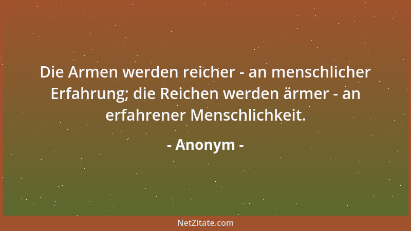 Anonym - Die Armen werden reicher - an menschlicher Erfahrung; die Reichen werden ärmer - an erfahrener Menschlichkeit....