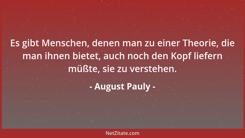 August Pauly - Es gibt Menschen, denen man zu einer Theorie, die man ihnen bietet, auch noch den Kopf liefern müßte, sie zu...