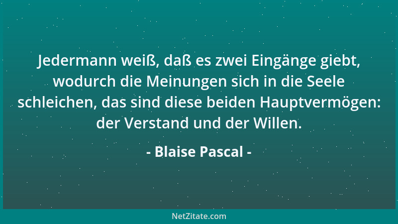 Blaise Pascal - Jedermann weiß, daß es zwei Eingänge giebt, wodurch die Meinungen sich in die Seele schleichen, das sind di...