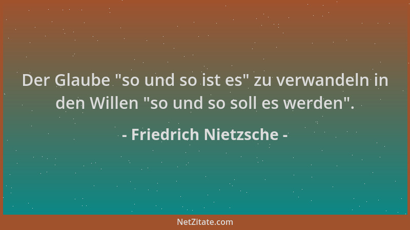 Friedrich Nietzsche - Der Glaube  "so und so ist es " zu verwandeln in den Willen  "so und so soll es werden "....