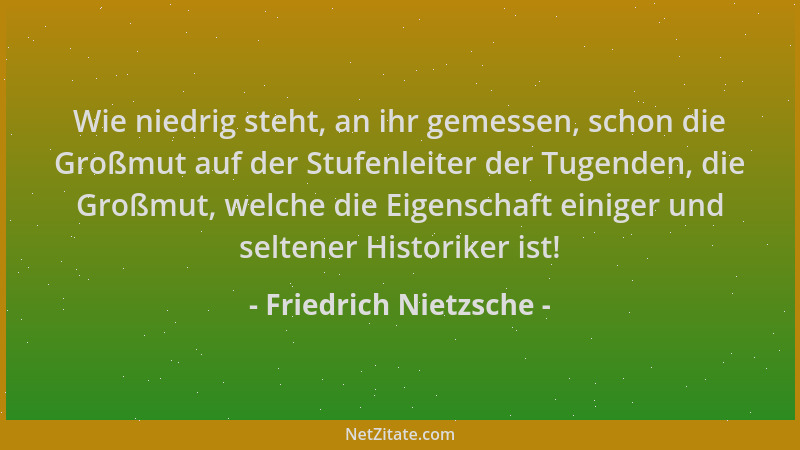 Friedrich Nietzsche - Wie niedrig steht, an ihr gemessen, schon die Großmut auf der Stufenleiter der Tugenden, die Großmut,...