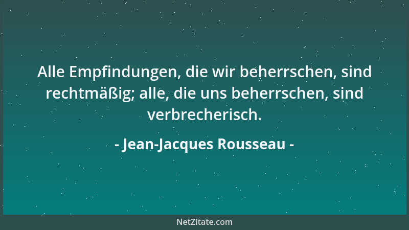 Jean-Jacques Rousseau - Alle Empfindungen, die wir beherrschen, sind rechtmäßig; alle, die uns beherrschen, sind verbrecher...
