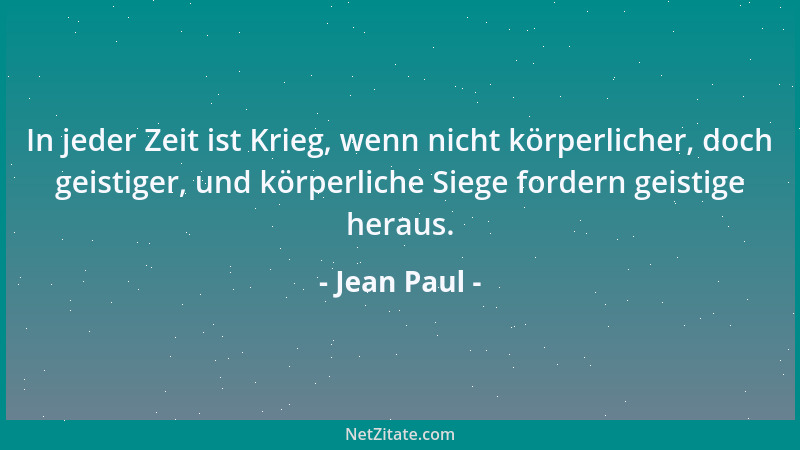 Jean Paul - In jeder Zeit ist Krieg, wenn nicht körperlicher, doch geistiger, und körperliche Siege fordern geistige heraus...