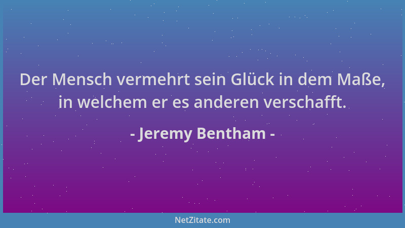 Jeremy Bentham - Der Mensch vermehrt sein Glück in dem Maße, in welchem er es anderen verschafft....