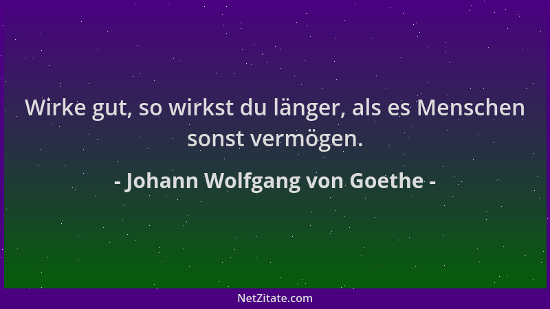 Johann Wolfgang von Goethe - Wirke gut, so wirkst du länger, als es Menschen sonst vermögen....