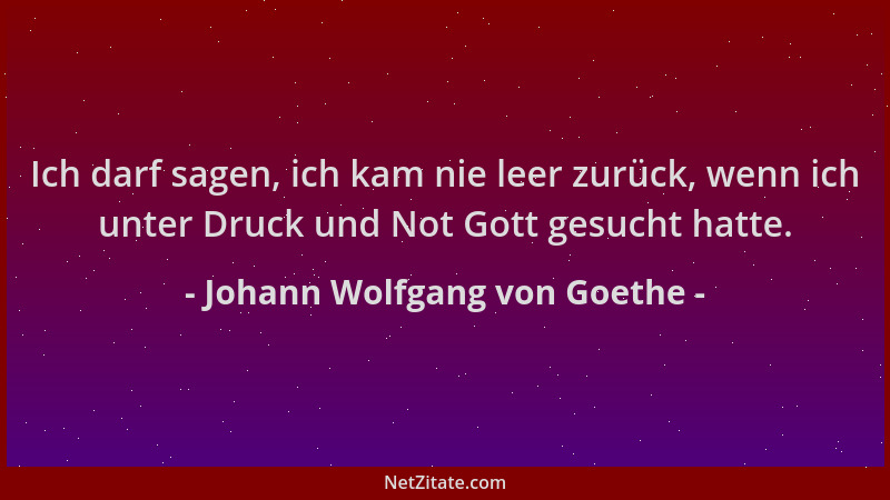 Johann Wolfgang von Goethe - Ich darf sagen, ich kam nie leer zurück, wenn ich unter Druck und Not Gott gesucht hatte....