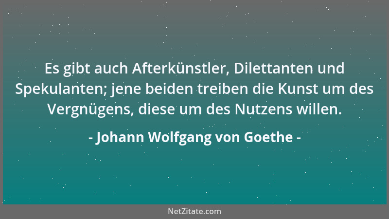 Johann Wolfgang von Goethe - Es gibt auch Afterkünstler, Dilettanten und Spekulanten; jene beiden treiben die Kunst um des...