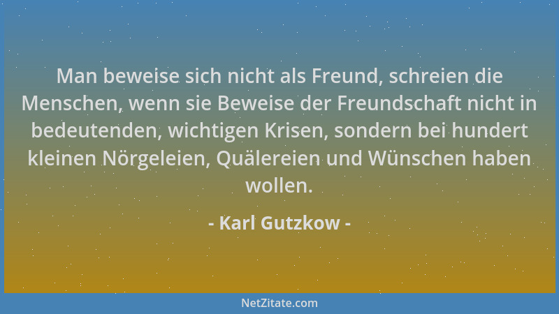 Karl Gutzkow - Man beweise sich nicht als Freund, schreien die Menschen, wenn sie Beweise der Freundschaft nicht in bedeute...