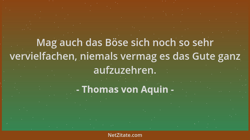 Thomas von Aquin - Mag auch das Böse sich noch so sehr vervielfachen, niemals vermag es das Gute ganz aufzuzehren....