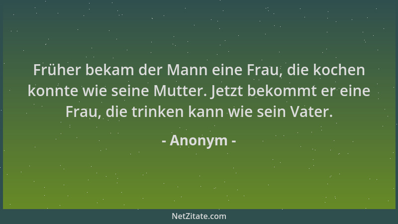 Anonym - Früher bekam der Mann eine Frau, die kochen konnte wie seine Mutter. Jetzt bekommt er eine Frau, die trinken kann...