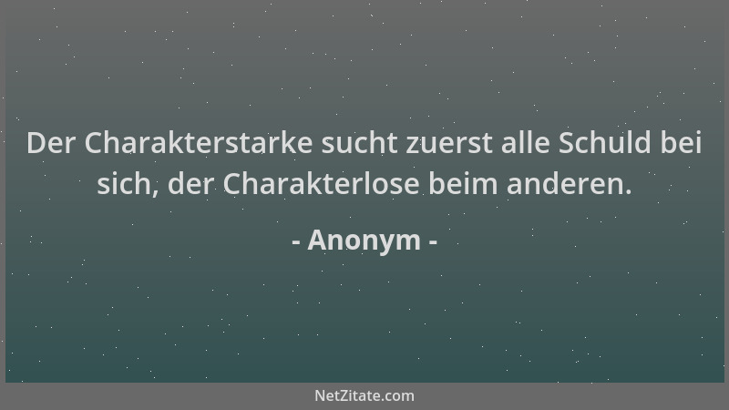 Anonym - Der Charakterstarke sucht zuerst alle Schuld bei sich, der Charakterlose beim anderen....