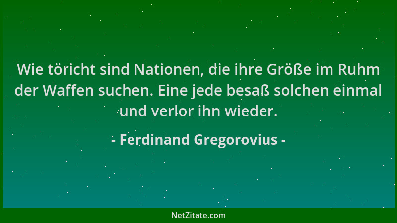 Ferdinand Gregorovius - Wie töricht sind Nationen, die ihre Größe im Ruhm der Waffen suchen. Eine jede besaß solchen einmal...