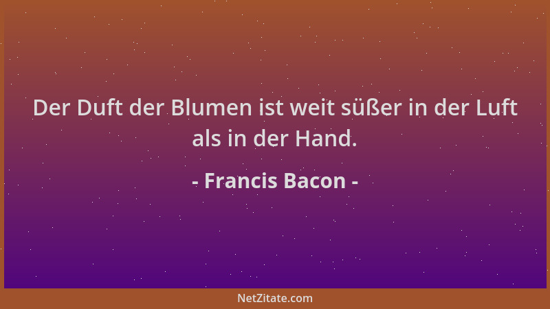 Francis Bacon - Der Duft der Blumen ist weit süßer in der Luft als in der Hand....