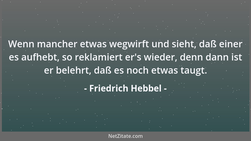 Friedrich Hebbel - Wenn mancher etwas wegwirft und sieht, daß einer es aufhebt, so reklamiert er 's wieder, denn dann ist er...