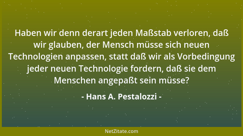 Hans A. Pestalozzi - Haben wir denn derart jeden Maßstab verloren, daß wir glauben, der Mensch müsse sich neuen Technologie...