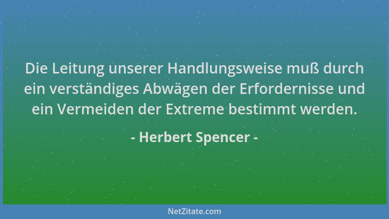 Herbert Spencer - Die Leitung unserer Handlungsweise muß durch ein verständiges Abwägen der Erfordernisse und ein Vermeiden...