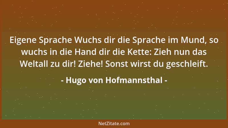 Hugo von Hofmannsthal - Eigene Sprache Wuchs dir die Sprache im Mund, so wuchs in die Hand dir die Kette: Zieh nun das Welt...
